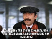  да... очень тяжело осознавать, что все людя братья, а некоторые из них обезьяны