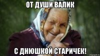 от души валик с днюшкой старичек!