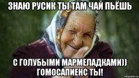 знаю русик ты там чай пьёшь с голубыми мармеладками)) гомосапиенс ты!