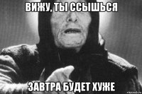 вижу, ты ссышься завтра будет хуже