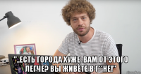 "..есть города хуже. вам от этого легче? вы живёте в г**не!"