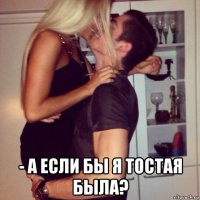  - а если бы я тостая была?
