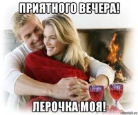 приятного вечера! лерочка моя!