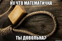 ну что математичка ты довольна?