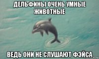 дельфины очень умные животные ведь они не слушают фэйса