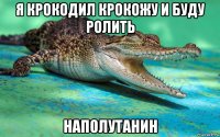 я крокодил крокожу и буду ролить наполутанин