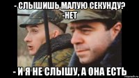 - слышишь малую секунду? -нет - и я не слышу, а она есть