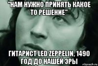 "нам нужно принять какое то решение" гитарист led zeppelin, 1490 год до нашей эры