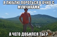 я люблю пороться в очко с мужчинами а чего добился ты ?