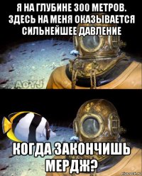 я на глубине 300 метров. здесь на меня оказывается сильнейшее давление когда закончишь мердж?