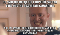 то чувство когда ты в первый раз так сука жестко подъебал измайлова а он так охуел от твоего жесткого подъеба и того что так жестко кроме тебя его ни кто еще не подъебывал