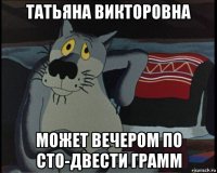 татьяна викторовна может вечером по сто-двести грамм