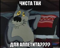 чиста так для аппетита????