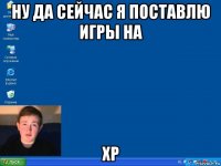 ну да сейчас я поставлю игры на xp