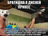 братишка я дисней принес хули ты сделал ты нахуя джетикс удалил это был единственый канал что мы смотрели скажи блять что мы смореть будем значит так чтобы через 5 минут был джетикс а если не будет то убью тебя нахуй