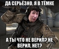 да серьёзно, я в тёмке а ты что не верил? не верил, нет?