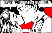 я хочу услышать 3 главных слова ок, отправим сегодня