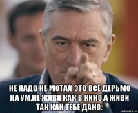  не надо не мотай это всё дерьмо на ум,не живи как в кино,а живи так как тебе дано.