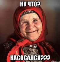 ну что? насосался???