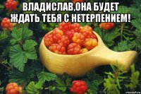 владислав,она будет ждать тебя с нетерпением! 
