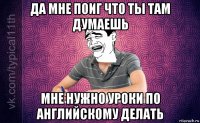 да мне поиг что ты там думаешь мне нужно уроки по английскому делать