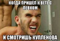 когда пришёл к вете с певком и смотришь купленова