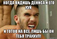 когда видишь дениса и его хуй и готов на все, лишь бы он тебя трахнул!