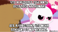 что ж недолго тебе жить осталось наркоман! ага, я чувствую, что меня плющит от марихуаны.