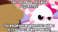 так говоришь, любишь годзиллу?! так и иди к нему и не порть нам с юху нашу семейную жизнь!