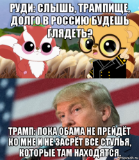 руди: слышь, трампище, долго в россию будешь глядеть? трамп: пока обама не прейдёт ко мне и не засрёт все стулья, которые там находятся.