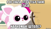 я не знала, что у тебя такие глаза. наркоман, штоле?
