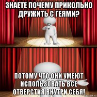 знаете почему прикольно дружить с геями? потому что они умеют использовать все отверстия внутри себя!