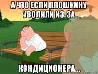 а что если плошкину уволили из-за кондиционера...