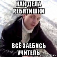 как дела ребятишки всё заебись учитель