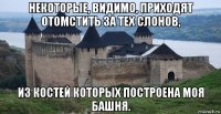 некоторые, видимо, приходят отомстить за тех слонов, из костей которых построена моя башня.