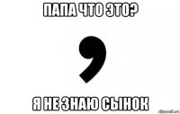 папа что это? я не знаю сынок