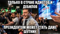 только в стране идиотов и дебилов президентом может стать даже шутник