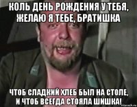 коль день рождения у тебя, желаю я тебе, братишка чтоб сладкий хлеб был на столе, и чтоб всегда стояла шишка!