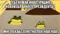 тебе нужна инаугурация новоизбранного президента? мне пох.абсолютно пох. ква-ква