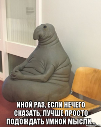  иной раз, если нечего сказать, лучше просто подождать умной мысли...