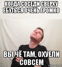когда соседи сверху ебуться очень громко вы чё там, охуели совсем