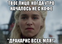 твое лицо, когда утро началось не с кофе "дракарис всех, мля!"