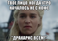 твое лицо, когда утро началось не с кофе "дракарис всем!"