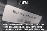 лера! поздравляем тебя! все дороги-пути в 18 лет, как на ладони. мы желаем удачно путь верный найти, что без тормоза и без погони.