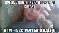 когда бухнул пивка и покурил сигару и тут на встречу батя идёт)))