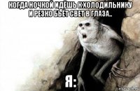 когда ночкой идёшь к холодильнику и резко бьёт свет в глаза.. я: