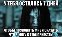 у тебя осталось 7 дней чтобы позвонить мне и сказать, что я могу к тебе приехать!