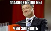 главное было бы чем запивать