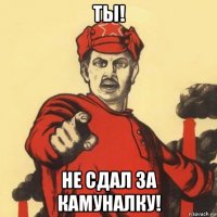 ты! не сдал за камуналку!