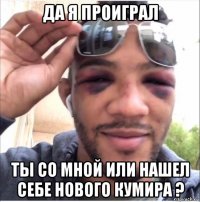 да я проиграл ты со мной или нашел себе нового кумира ?